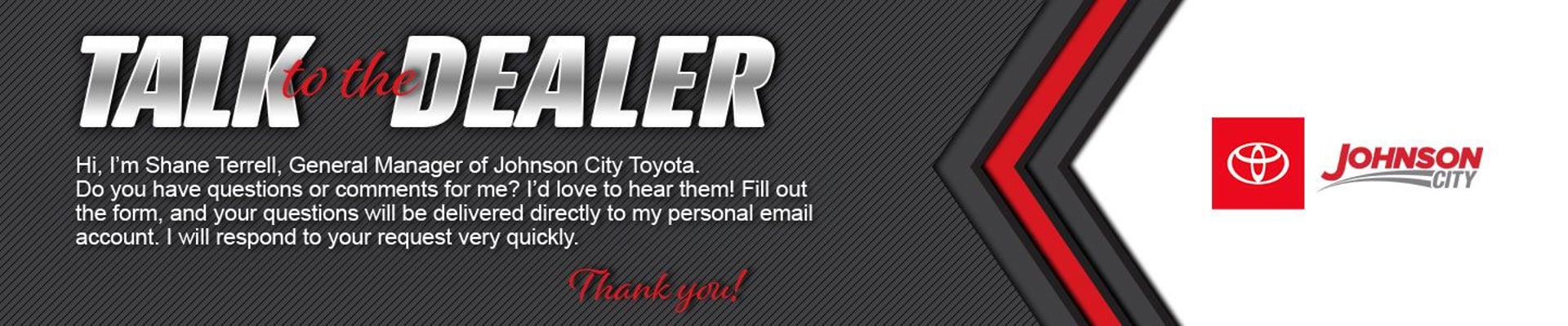TALKorth DEALER Hi, I'm Shane Terrell, General Manager of Johnson City Toyota. Do you have questions or comments for me? I'd love to hear them! Fill out the form, and your questions will be delivered directly to my personal email account. I will respond to your request very quickly. Thank you! JOHNSON CITY